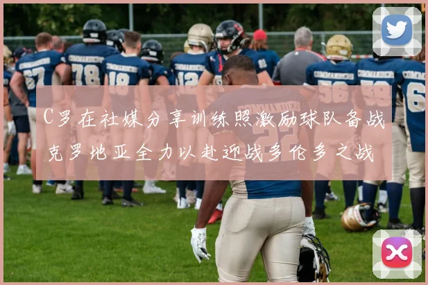 C罗在社媒分享训练照激励球队备战克罗地亚全力以赴迎战多伦多之战
