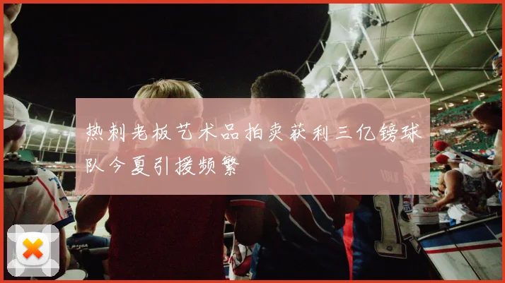 热刺老板艺术品拍卖获利三亿镑球队今夏引援频繁