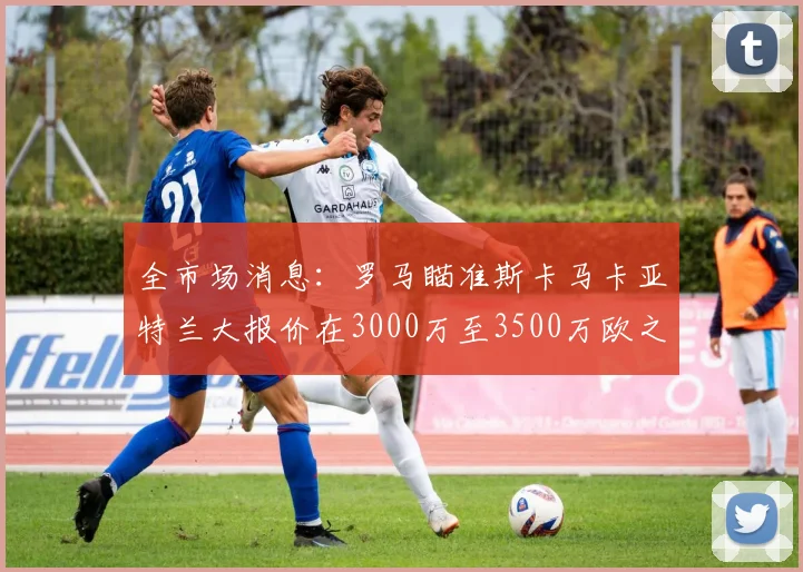 全市场消息：罗马瞄准斯卡马卡亚特兰大报价在3000万至3500万欧之间