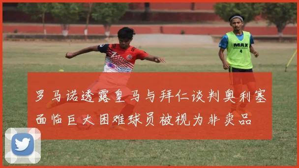 罗马诺透露皇马与拜仁谈判奥利塞面临巨大困难球员被视为非卖品