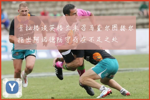卡拉格谈英格兰未召马奎尔图赫尔指出阿诺德防守存在不足之处