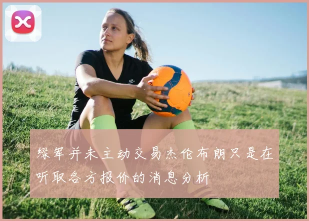 绿军并未主动交易杰伦布朗只是在听取各方报价的消息分析