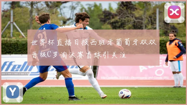 世界杯直播日报西班牙葡萄牙双双晋级C罗淘汰赛首球引关注