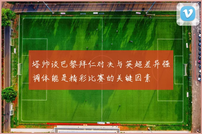 塔帅谈巴黎拜仁对决与英超差异强调体能是精彩比赛的关键因素