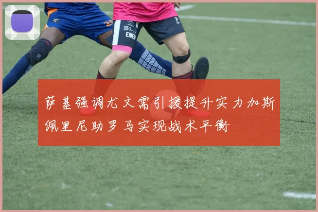 萨基强调尤文需引援提升实力加斯佩里尼助罗马实现战术平衡