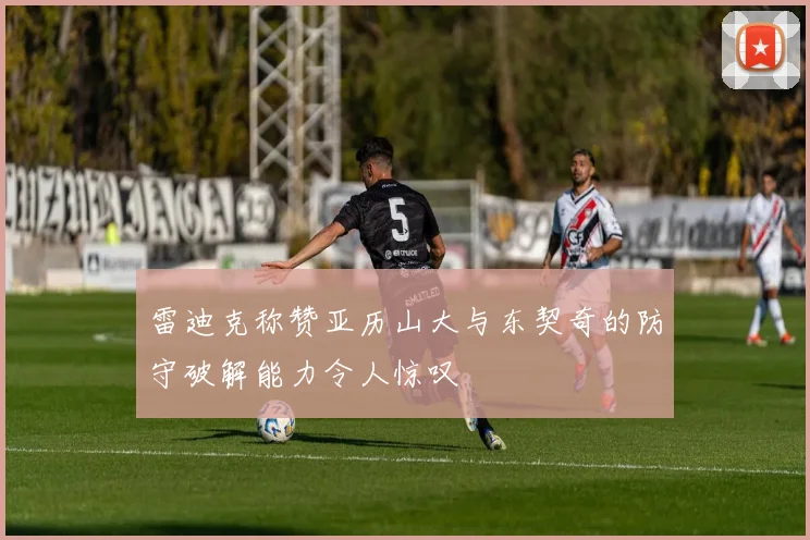 雷迪克称赞亚历山大与东契奇的防守破解能力令人惊叹