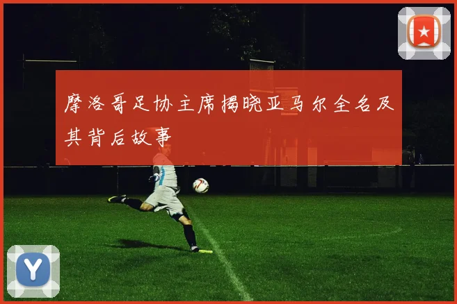 摩洛哥足协主席揭晓亚马尔全名及其背后故事