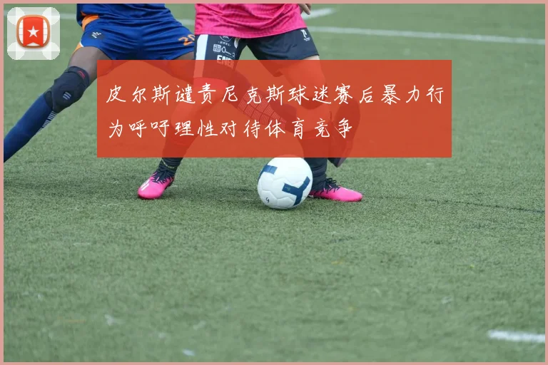 皮尔斯谴责尼克斯球迷赛后暴力行为呼吁理性对待体育竞争