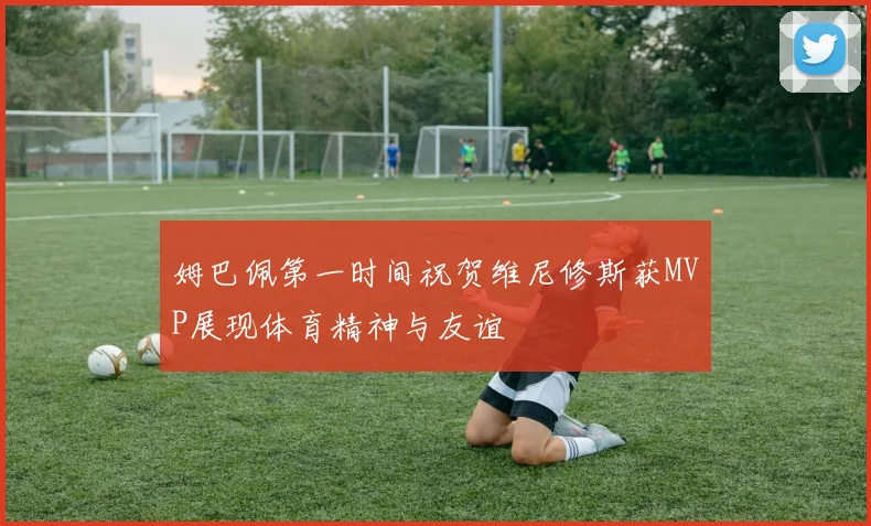 姆巴佩第一时间祝贺维尼修斯获MVP展现体育精神与友谊
