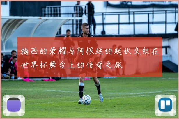 梅西的荣耀与阿根廷的起伏交织在世界杯舞台上的传奇之旅