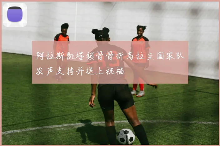 阿拉斯凯塔锁骨骨折乌拉圭国家队发声支持并送上祝福