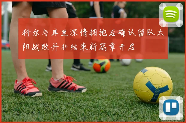 科尔与库里深情拥抱后确认留队太阳战败并非结束新篇章开启
