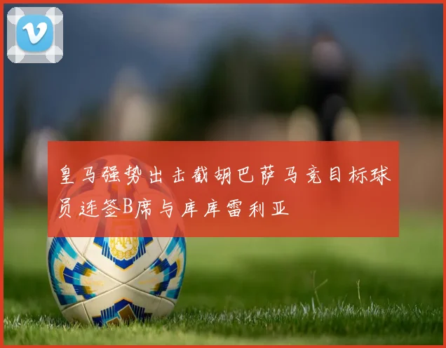 皇马强势出击截胡巴萨马竞目标球员连签B席与库库雷利亚