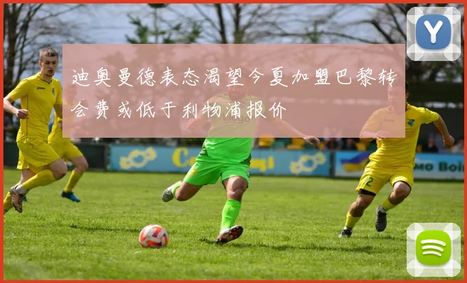 迪奥曼德表态渴望今夏加盟巴黎转会费或低于利物浦报价