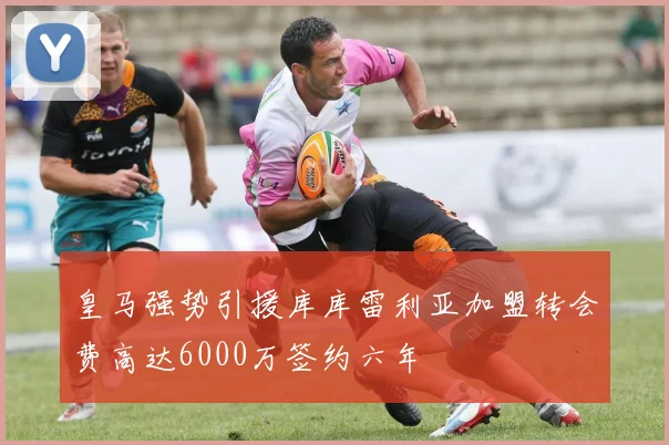 皇马强势引援库库雷利亚加盟转会费高达6000万签约六年