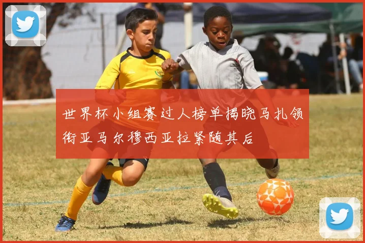 世界杯小组赛过人榜单揭晓马扎领衔亚马尔穆西亚拉紧随其后