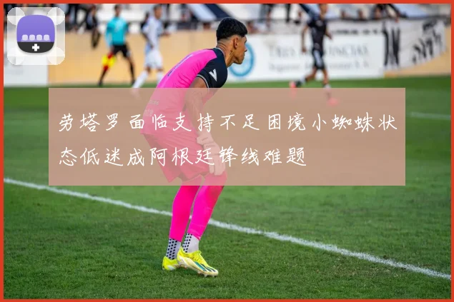 劳塔罗面临支持不足困境小蜘蛛状态低迷成阿根廷锋线难题