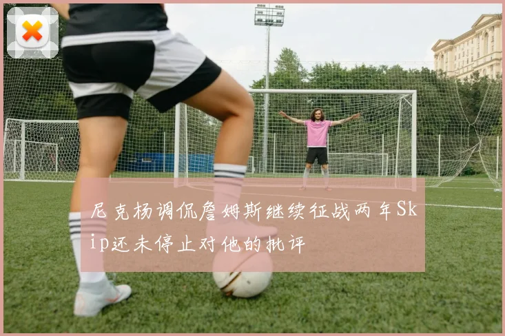 尼克杨调侃詹姆斯继续征战两年Skip还未停止对他的批评