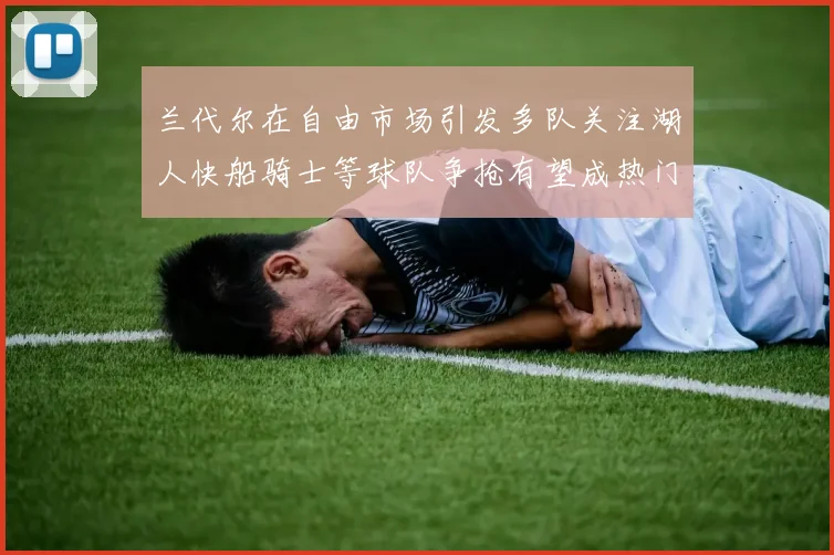 兰代尔在自由市场引发多队关注湖人快船骑士等球队争抢有望成热门球员