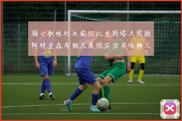 骑士教练对决前任比克斯塔夫完胜阿特金森布朗尼展现实力不依赖父亲