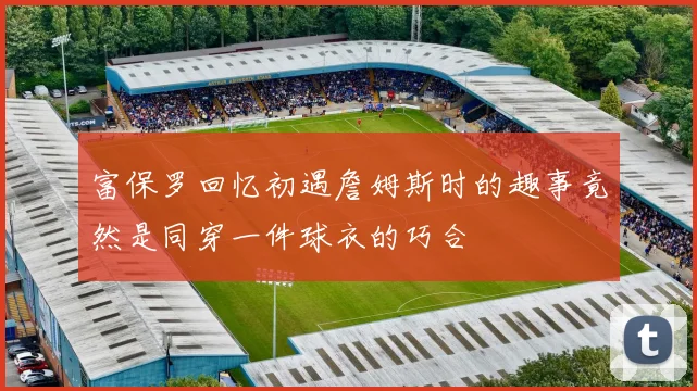 富保罗回忆初遇詹姆斯时的趣事竟然是同穿一件球衣的巧合