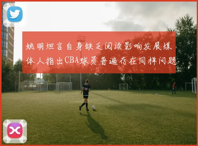 姚明坦言自身缺乏阅读影响发展媒体人指出CBA球员普遍存在同样问题
